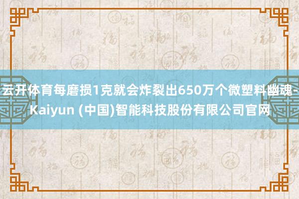 云开体育每磨损1克就会炸裂出650万个微塑料幽魂-Kaiyun (中国)智能科技股份有限公司官网