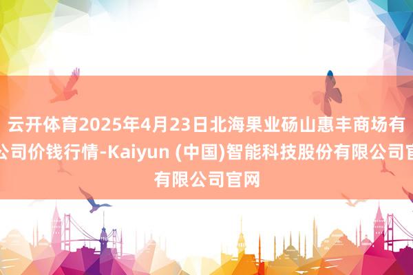 云开体育2025年4月23日北海果业砀山惠丰商场有限公司价钱行情-Kaiyun (中国)智能科技股份有限公司官网