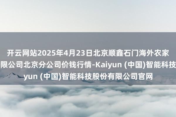 开云网站2025年4月23日北京顺鑫石门海外农家具批发市集集团有限公司北京分公司价钱行情-Kaiyun (中国)智能科技股份有限公司官网