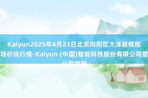 Kaiyun2025年4月23日北京向阳区大洋路概括商场价钱行情-Kaiyun (中国)智能科技股份有限公司官网