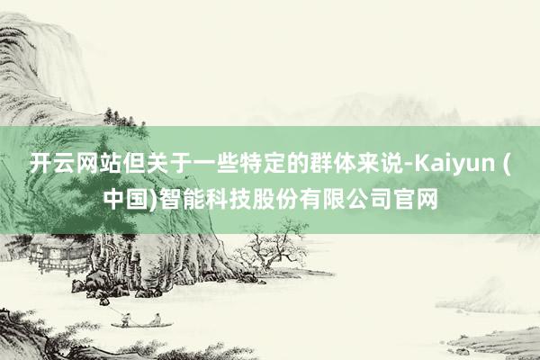 开云网站但关于一些特定的群体来说-Kaiyun (中国)智能科技股份有限公司官网