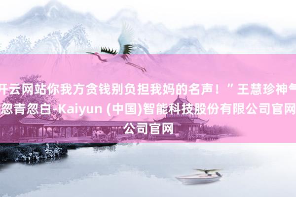 开云网站你我方贪钱别负担我妈的名声！”王慧珍神气忽青忽白-Kaiyun (中国)智能科技股份有限公司官网