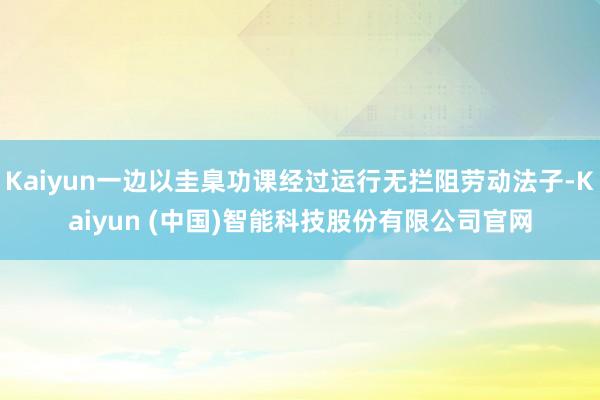 Kaiyun一边以圭臬功课经过运行无拦阻劳动法子-Kaiyun (中国)智能科技股份有限公司官网