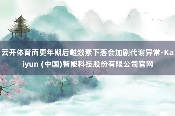 云开体育而更年期后雌激素下落会加剧代谢异常-Kaiyun (中国)智能科技股份有限公司官网
