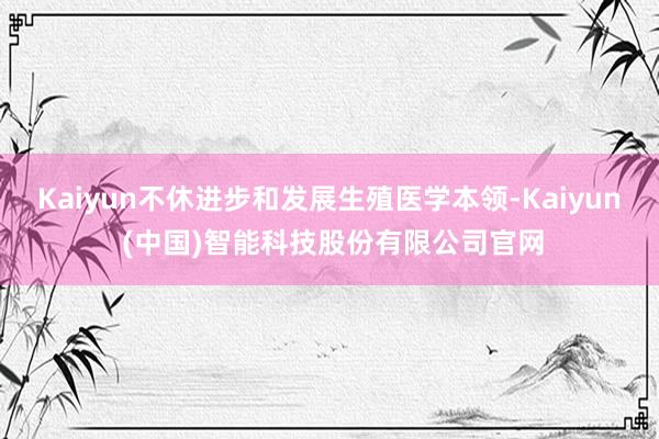 Kaiyun不休进步和发展生殖医学本领-Kaiyun (中国)智能科技股份有限公司官网