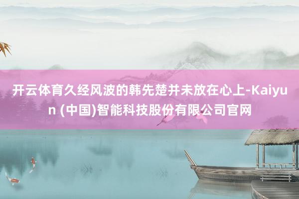 开云体育久经风波的韩先楚并未放在心上-Kaiyun (中国)智能科技股份有限公司官网