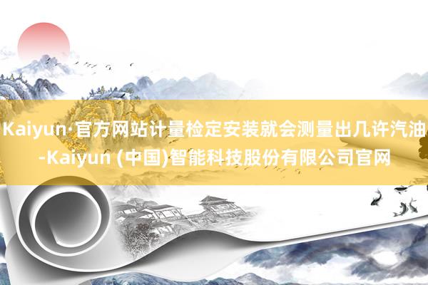 Kaiyun·官方网站计量检定安装就会测量出几许汽油-Kaiyun (中国)智能科技股份有限公司官网