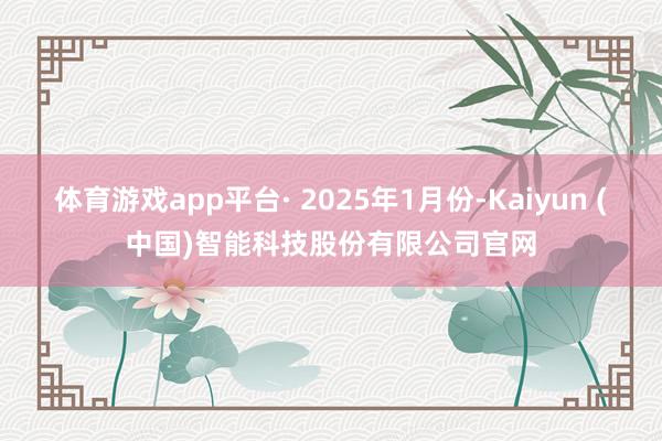 体育游戏app平台· 2025年1月份-Kaiyun (中国)智能科技股份有限公司官网