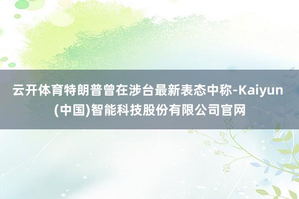 云开体育特朗普曾在涉台最新表态中称-Kaiyun (中国)智能科技股份有限公司官网