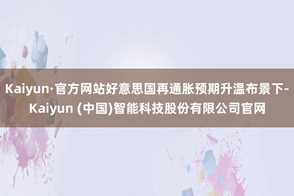 Kaiyun·官方网站好意思国再通胀预期升温布景下-Kaiyun (中国)智能科技股份有限公司官网