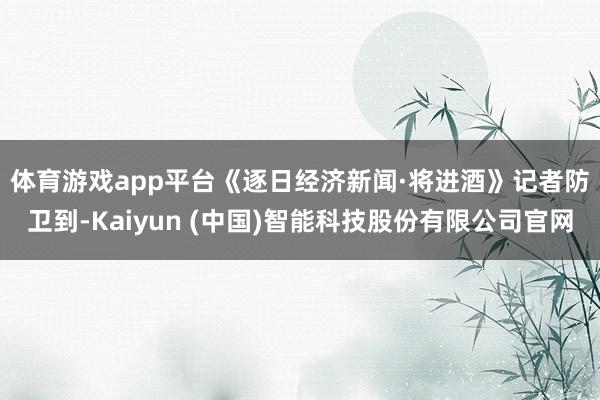 体育游戏app平台　　《逐日经济新闻·将进酒》记者防卫到-Kaiyun (中国)智能科技股份有限公司官网