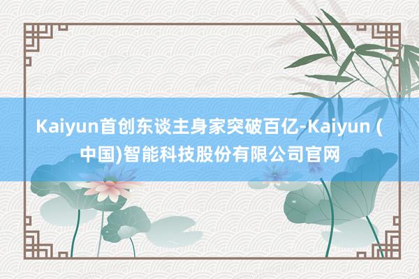 Kaiyun首创东谈主身家突破百亿-Kaiyun (中国)智能科技股份有限公司官网