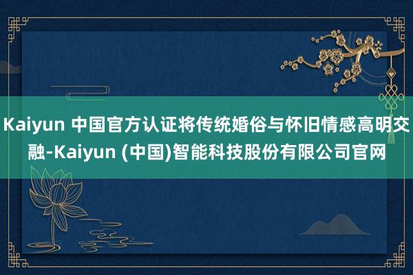 Kaiyun 中国官方认证将传统婚俗与怀旧情感高明交融-Kaiyun (中国)智能科技股份有限公司官网
