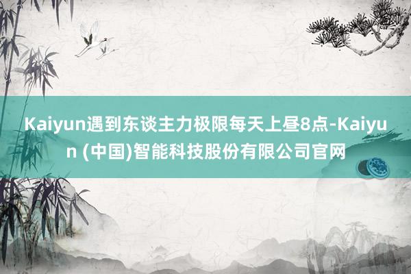 Kaiyun遇到东谈主力极限每天上昼8点-Kaiyun (中国)智能科技股份有限公司官网