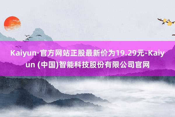 Kaiyun·官方网站正股最新价为19.29元-Kaiyun (中国)智能科技股份有限公司官网