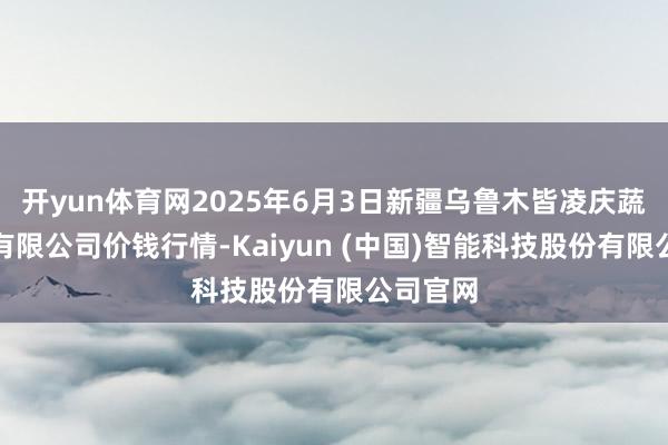 开yun体育网2025年6月3日新疆乌鲁木皆凌庆蔬菜果品有限公司价钱行情-Kaiyun (中国)智能科技股份有限公司官网