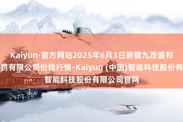 Kaiyun·官方网站2025年6月3日新疆九茂盛和果品倡导科罚有限公司价钱行情-Kaiyun (中国)智能科技股份有限公司官网