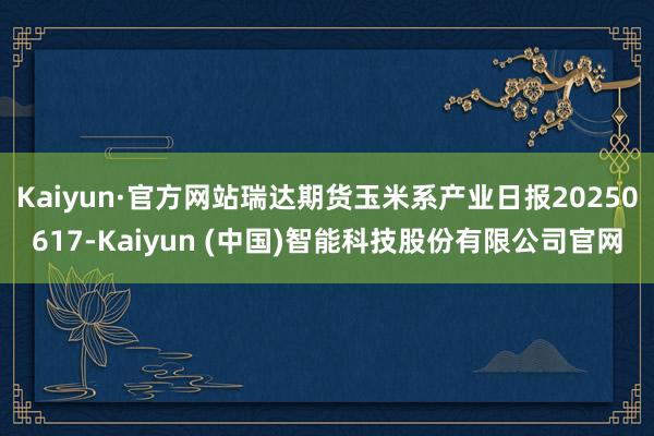 Kaiyun·官方网站瑞达期货玉米系产业日报20250617-Kaiyun (中国)智能科技股份有限公司官网
