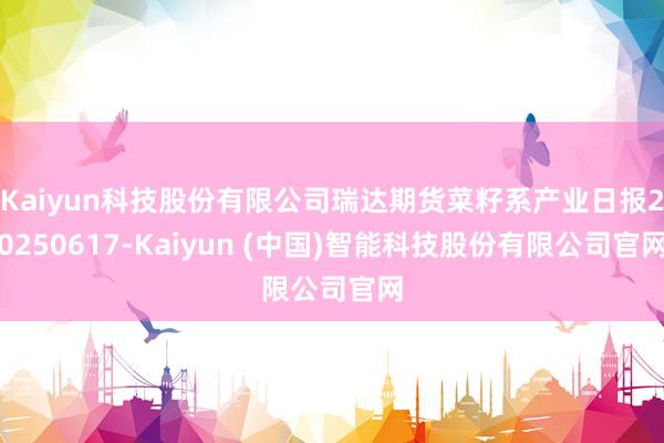 Kaiyun科技股份有限公司瑞达期货菜籽系产业日报20250617-Kaiyun (中国)智能科技股份有限公司官网