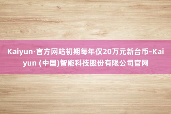 Kaiyun·官方网站初期每年仅20万元新台币-Kaiyun (中国)智能科技股份有限公司官网