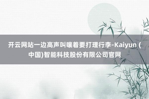 开云网站一边高声叫嚷着要打理行李-Kaiyun (中国)智能科技股份有限公司官网