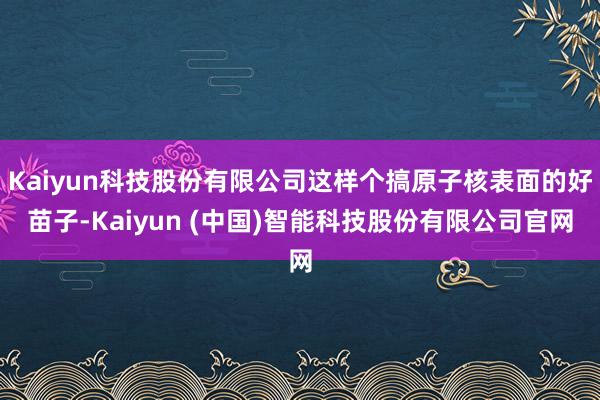 Kaiyun科技股份有限公司这样个搞原子核表面的好苗子-Kaiyun (中国)智能科技股份有限公司官网