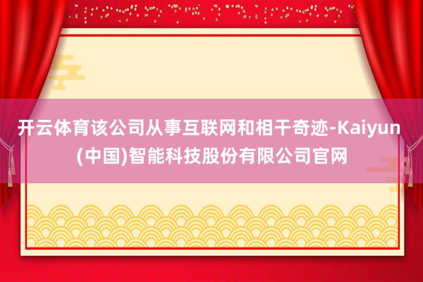开云体育该公司从事互联网和相干奇迹-Kaiyun (中国)智能科技股份有限公司官网