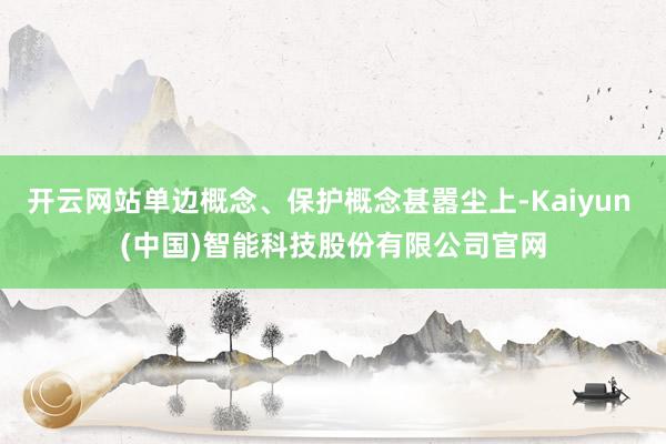开云网站单边概念、保护概念甚嚣尘上-Kaiyun (中国)智能科技股份有限公司官网