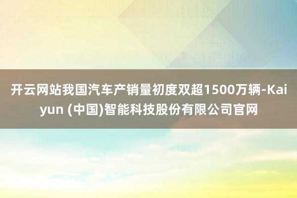 开云网站我国汽车产销量初度双超1500万辆-Kaiyun (中国)智能科技股份有限公司官网