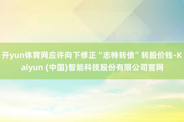 开yun体育网应许向下修正“志特转债”转股价钱-Kaiyun (中国)智能科技股份有限公司官网