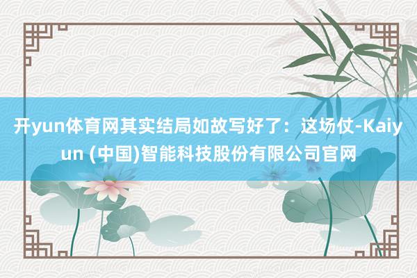 开yun体育网其实结局如故写好了：这场仗-Kaiyun (中国)智能科技股份有限公司官网