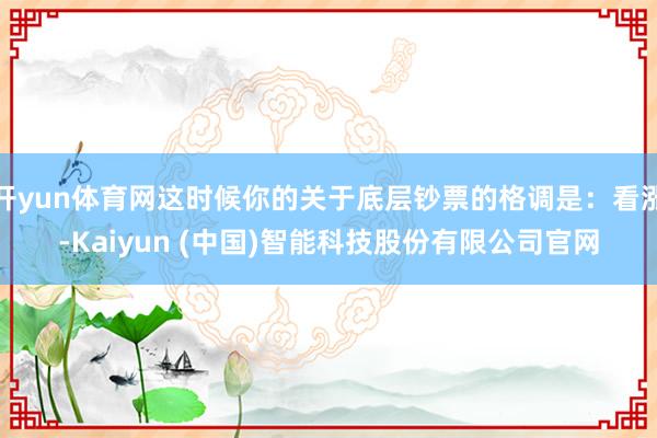 开yun体育网这时候你的关于底层钞票的格调是：看涨-Kaiyun (中国)智能科技股份有限公司官网