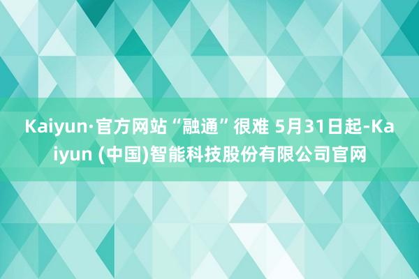Kaiyun·官方网站“融通”很难 　　5月31日起-Kaiyun (中国)智能科技股份有限公司官网