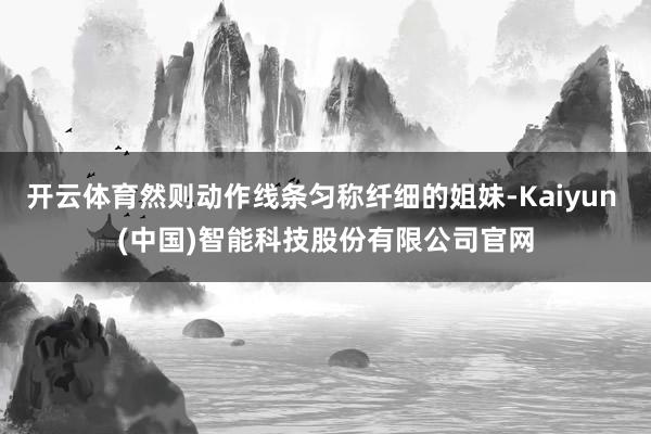 开云体育然则动作线条匀称纤细的姐妹-Kaiyun (中国)智能科技股份有限公司官网