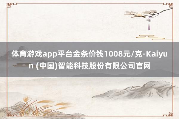 体育游戏app平台金条价钱1008元/克-Kaiyun (中国)智能科技股份有限公司官网