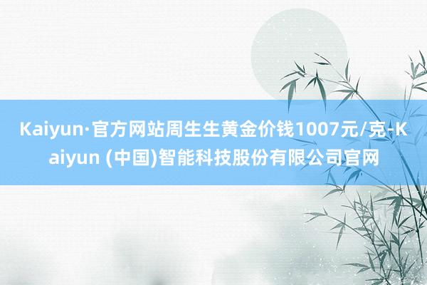 Kaiyun·官方网站周生生黄金价钱1007元/克-Kaiyun (中国)智能科技股份有限公司官网