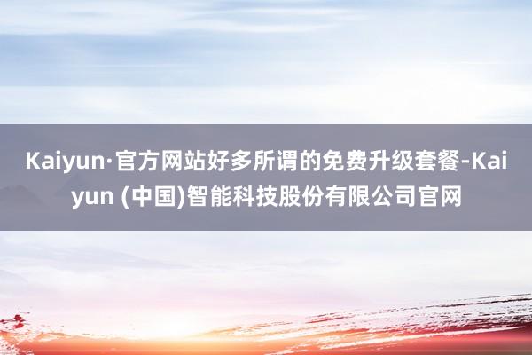 Kaiyun·官方网站好多所谓的免费升级套餐-Kaiyun (中国)智能科技股份有限公司官网