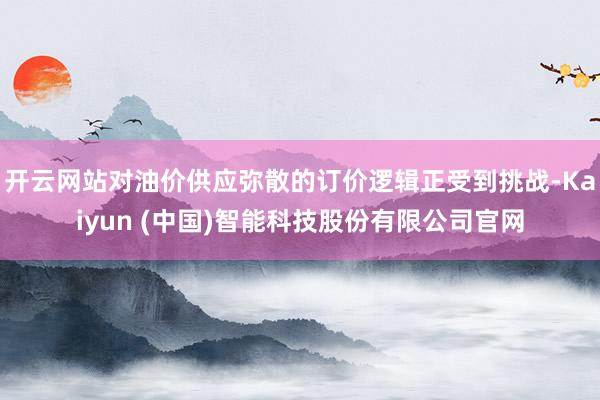 开云网站对油价供应弥散的订价逻辑正受到挑战-Kaiyun (中国)智能科技股份有限公司官网
