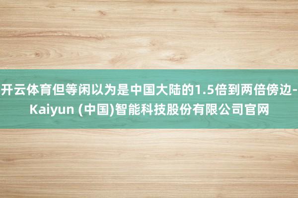 开云体育但等闲以为是中国大陆的1.5倍到两倍傍边-Kaiyun (中国)智能科技股份有限公司官网