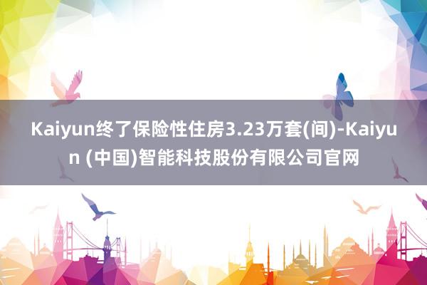 Kaiyun终了保险性住房3.23万套(间)-Kaiyun (中国)智能科技股份有限公司官网