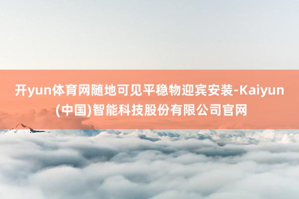 开yun体育网随地可见平稳物迎宾安装-Kaiyun (中国)智能科技股份有限公司官网