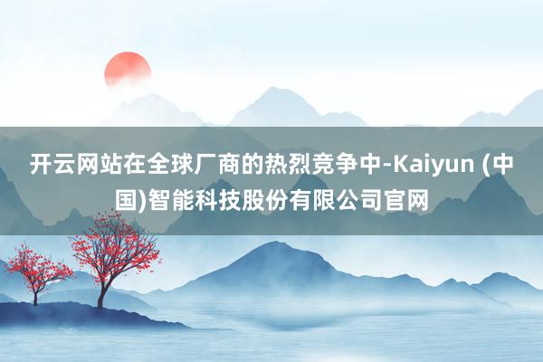 开云网站在全球厂商的热烈竞争中-Kaiyun (中国)智能科技股份有限公司官网