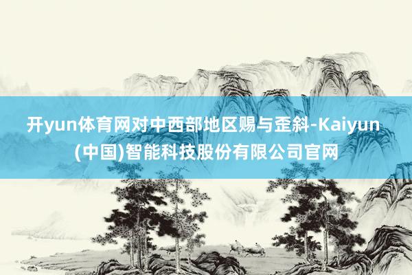 开yun体育网对中西部地区赐与歪斜-Kaiyun (中国)智能科技股份有限公司官网