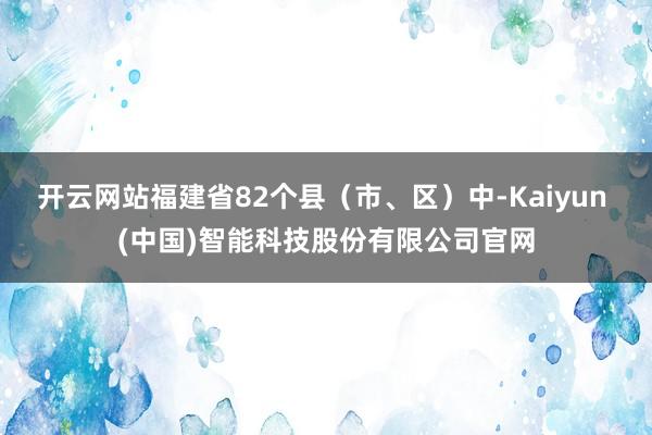 开云网站福建省82个县（市、区）中-Kaiyun (中国)智能科技股份有限公司官网