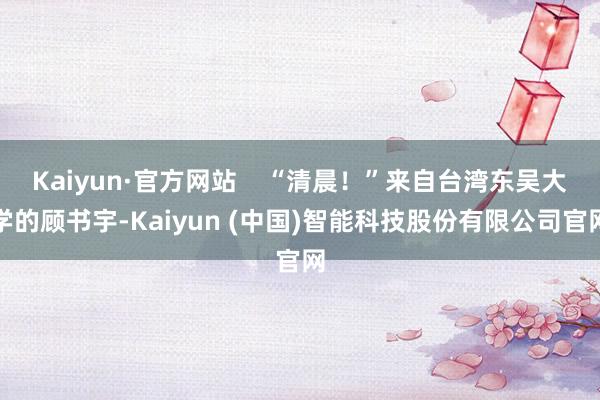 Kaiyun·官方网站    “清晨！”来自台湾东吴大学的顾书宇-Kaiyun (中国)智能科技股份有限公司官网