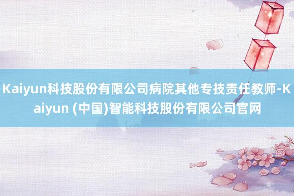 Kaiyun科技股份有限公司病院其他专技责任教师-Kaiyun (中国)智能科技股份有限公司官网