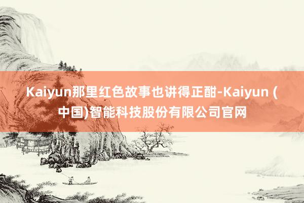 Kaiyun那里红色故事也讲得正酣-Kaiyun (中国)智能科技股份有限公司官网
