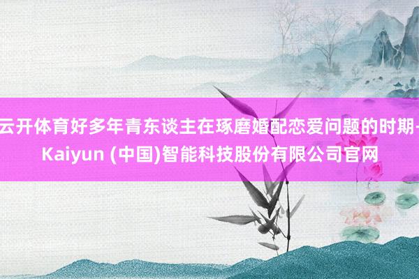云开体育好多年青东谈主在琢磨婚配恋爱问题的时期-Kaiyun (中国)智能科技股份有限公司官网