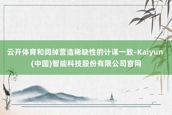 云开体育和阔绰营造稀缺性的计谋一致-Kaiyun (中国)智能科技股份有限公司官网
