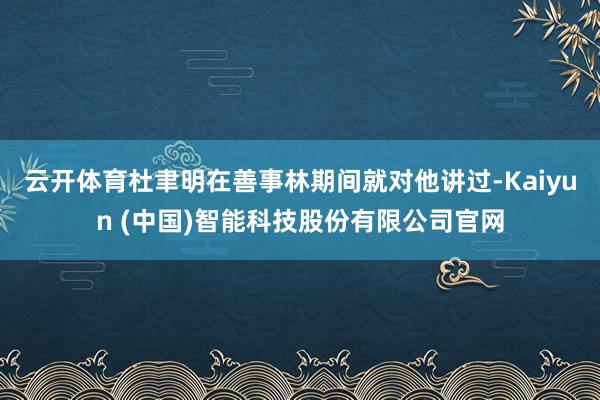 云开体育杜聿明在善事林期间就对他讲过-Kaiyun (中国)智能科技股份有限公司官网